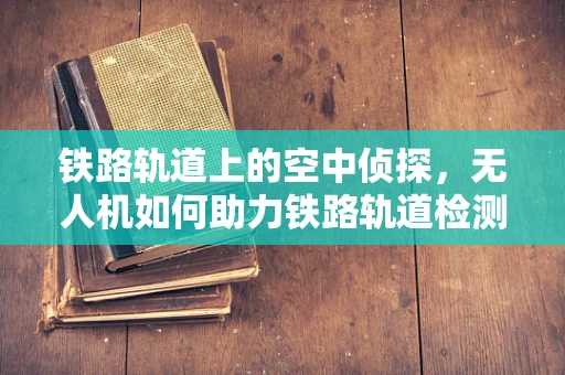 铁路轨道上的空中侦探，无人机如何助力铁路轨道检测车提升效率？