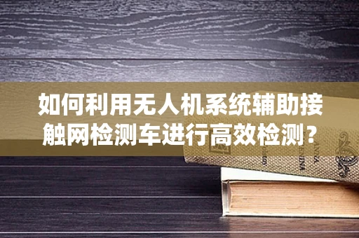 如何利用无人机系统辅助接触网检测车进行高效检测？