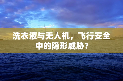 洗衣液与无人机，飞行安全中的隐形威胁？