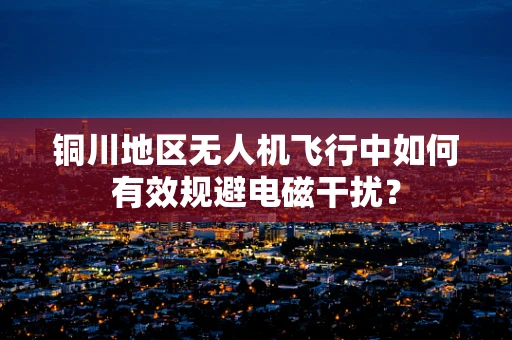 铜川地区无人机飞行中如何有效规避电磁干扰？