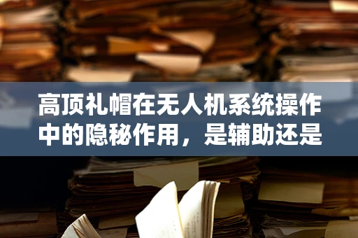 高顶礼帽在无人机系统操作中的隐秘作用，是辅助还是干扰？