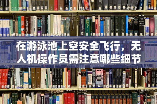 在游泳池上空安全飞行，无人机操作员需注意哪些细节？