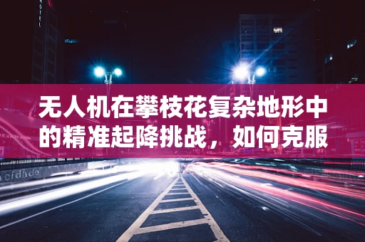 无人机在攀枝花复杂地形中的精准起降挑战，如何克服？