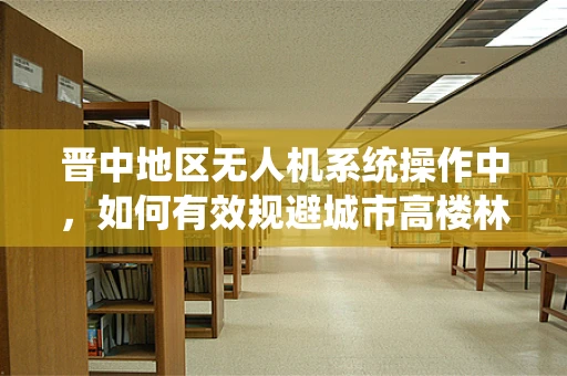 晋中地区无人机系统操作中，如何有效规避城市高楼林立带来的挑战？