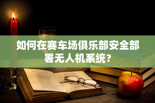 如何在赛车场俱乐部安全部署无人机系统？