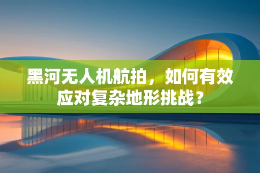 黑河无人机航拍，如何有效应对复杂地形挑战？