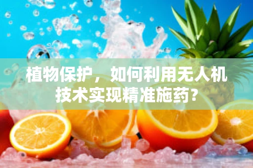 植物保护，如何利用无人机技术实现精准施药？