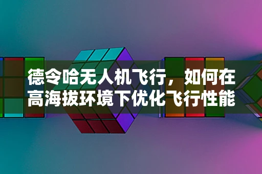 德令哈无人机飞行，如何在高海拔环境下优化飞行性能？