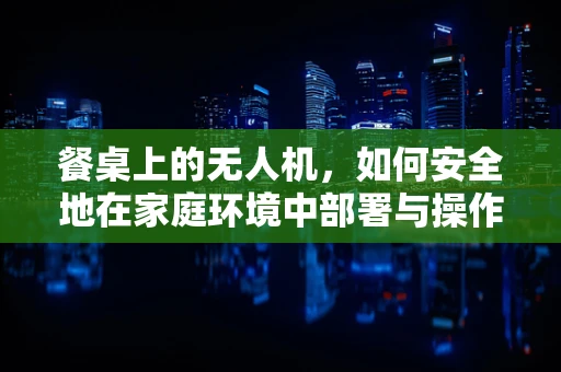 餐桌上的无人机，如何安全地在家庭环境中部署与操作？