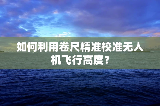 如何利用卷尺精准校准无人机飞行高度？