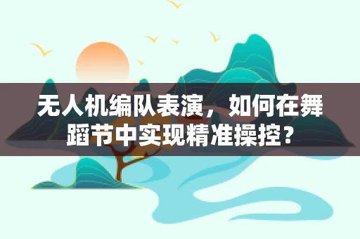 无人机编队表演，如何在舞蹈节中实现精准操控？