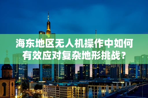 海东地区无人机操作中如何有效应对复杂地形挑战？