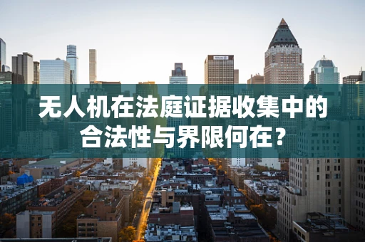 无人机在法庭证据收集中的合法性与界限何在？