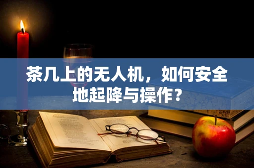 茶几上的无人机，如何安全地起降与操作？