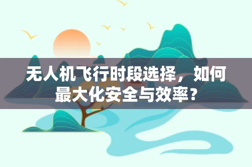 无人机飞行时段选择，如何最大化安全与效率？