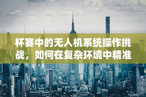 杯赛中的无人机系统操作挑战，如何在复杂环境中精准定位？