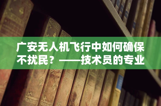 广安无人机飞行中如何确保不扰民？——技术员的专业视角