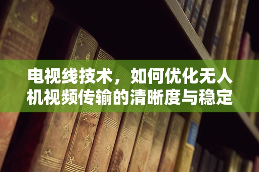 电视线技术，如何优化无人机视频传输的清晰度与稳定性？