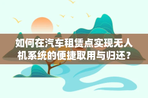 如何在汽车租赁点实现无人机系统的便捷取用与归还？