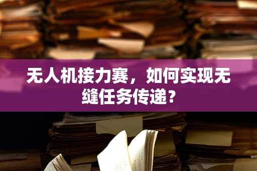 无人机接力赛，如何实现无缝任务传递？