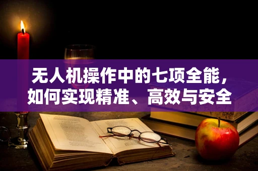 无人机操作中的七项全能，如何实现精准、高效与安全？