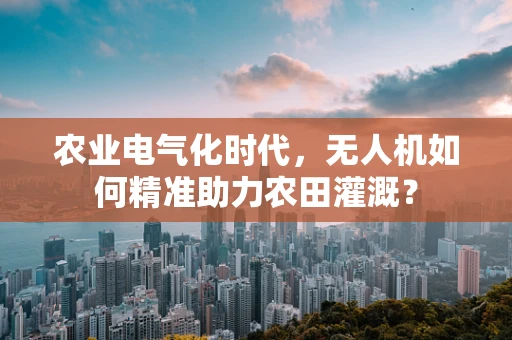 农业电气化时代，无人机如何精准助力农田灌溉？