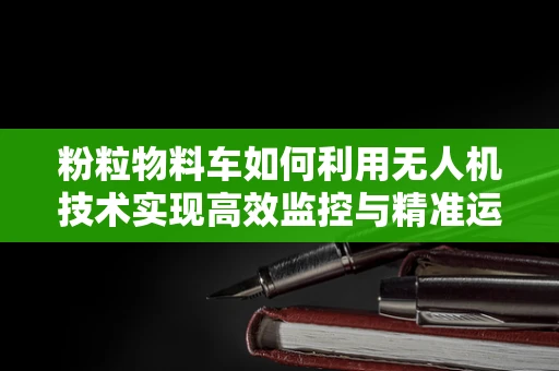 粉粒物料车如何利用无人机技术实现高效监控与精准运输？