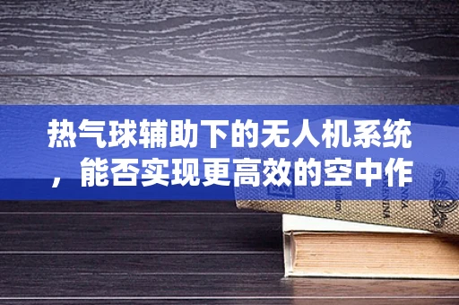 热气球辅助下的无人机系统，能否实现更高效的空中作业？