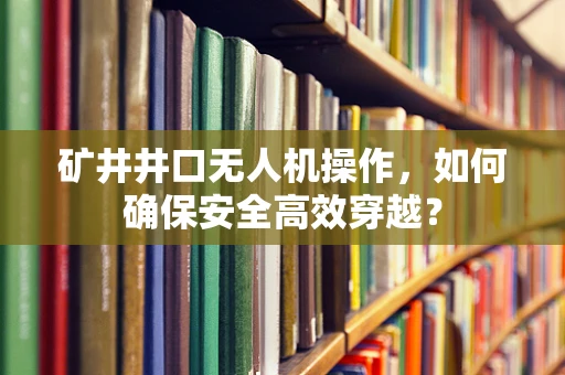 矿井井口无人机操作，如何确保安全高效穿越？