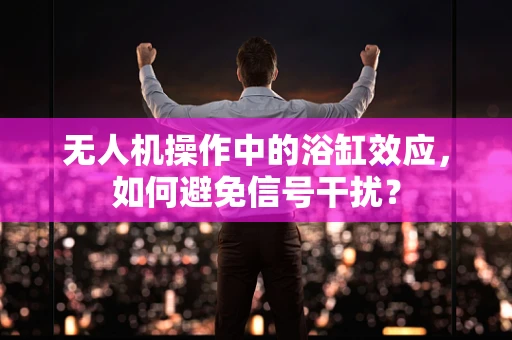 无人机操作中的浴缸效应，如何避免信号干扰？