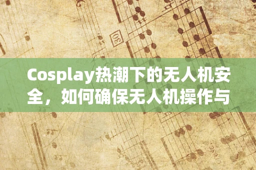 Cosplay热潮下的无人机安全，如何确保无人机操作与角色扮演不冲突？