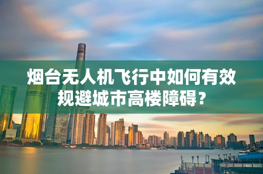 烟台无人机飞行中如何有效规避城市高楼障碍？