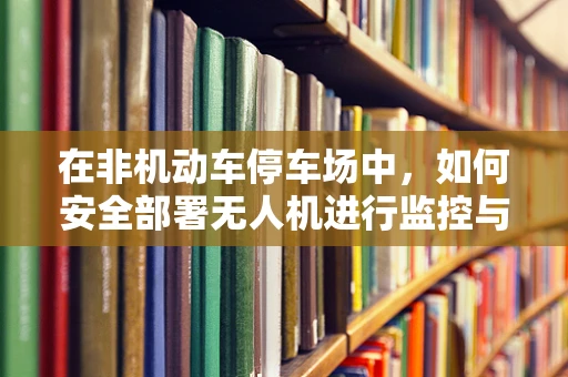 在非机动车停车场中，如何安全部署无人机进行监控与维护？